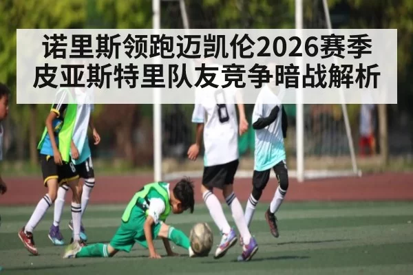 诺里斯领跑迈凯伦2026赛季皮亚斯特里队友竞争暗战解析